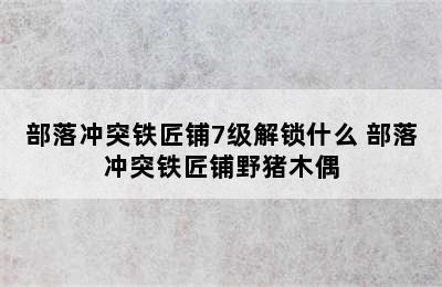 部落冲突铁匠铺7级解锁什么 部落冲突铁匠铺野猪木偶